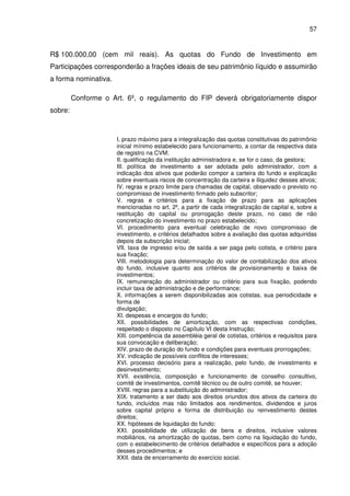57
R$ 100.000,00 (cem mil reais). As quotas do Fundo de Investimento em
Participações corresponderão a frações ideais de seu patrimônio líquido e assumirão
a forma nominativa.
Conforme o Art. 6º, o regulamento do FIP deverá obrigatoriamente dispor
sobre:
I. prazo máximo para a integralização das quotas constitutivas do patrimônio
inicial mínimo estabelecido para funcionamento, a contar da respectiva data
de registro na CVM;
II. qualificação da instituição administradora e, se for o caso, da gestora;
III. política de investimento a ser adotada pelo administrador, com a
indicação dos ativos que poderão compor a carteira do fundo e explicação
sobre eventuais riscos de concentração da carteira e iliquidez desses ativos;
IV. regras e prazo limite para chamadas de capital, observado o previsto no
compromisso de investimento firmado pelo subscritor;
V. regras e critérios para a fixação de prazo para as aplicações
mencionadas no art. 2º, a partir de cada integralização de capital e, sobre a
restituição do capital ou prorrogação deste prazo, no caso de não
concretização do investimento no prazo estabelecido;
VI. procedimento para eventual celebração de novo compromisso de
investimento, e critérios detalhados sobre a avaliação das quotas adquiridas
depois da subscrição inicial;
VII. taxa de ingresso e/ou de saída a ser paga pelo cotista, e critério para
sua fixação;
VIII. metodologia para determinação do valor de contabilização dos ativos
do fundo, inclusive quanto aos critérios de provisionamento e baixa de
investimentos;
IX. remuneração do administrador ou critério para sua fixação, podendo
incluir taxa de administração e de performance;
X. informações a serem disponibilizadas aos cotistas, sua periodicidade e
forma de
divulgação;
XI. despesas e encargos do fundo;
XII. possibilidades de amortização, com as respectivas condições,
respeitado o disposto no Capítulo VI desta Instrução;
XIII. competência da assembléia geral de cotistas, critérios e requisitos para
sua convocação e deliberação;
XIV. prazo de duração do fundo e condições para eventuais prorrogações;
XV. indicação de possíveis conflitos de interesses;
XVI. processo decisório para a realização, pelo fundo, de investimento e
desinvestimento;
XVII. existência, composição e funcionamento de conselho consultivo,
comitê de investimentos, comitê técnico ou de outro comitê, se houver;
XVIII. regras para a substituição do administrador;
XIX. tratamento a ser dado aos direitos oriundos dos ativos da carteira do
fundo, incluídos mas não limitados aos rendimentos, dividendos e juros
sobre capital próprio e forma de distribuição ou reinvestimento destes
direitos;
XX. hipóteses de liquidação do fundo;
XXI. possibilidade de utilização de bens e direitos, inclusive valores
mobiliários, na amortização de quotas, bem como na liquidação do fundo,
com o estabelecimento de critérios detalhados e específicos para a adoção
desses procedimentos; e
XXII. data de encerramento do exercício social.
 