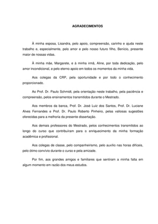 AGRADECIMENTOS
À minha esposa, Lisandra, pelo apoio, compreensão, carinho e ajuda neste
trabalho e, especialmente, pelo amor e pelo nosso futuro filho, Benício, presente
maior de nossas vidas.
À minha mãe, Margarete, e à minha irmã, Aline, por toda dedicação, pelo
amor incondicional, e pelo eterno apoio em todos os momentos da minha vida.
Aos colegas da CRP, pela oportunidade e por todo o conhecimento
proporcionado.
Ao Prof. Dr. Paulo Schmidt, pela orientação neste trabalho, pela paciência e
compreensão, pelos ensinamentos transmitidos durante o Mestrado.
Aos membros da banca, Prof. Dr. José Luiz dos Santos, Prof. Dr. Luciane
Alves Fernandes e Prof. Dr. Paulo Roberto Pinheiro, pelas valiosas sugestões
oferecidas para a melhoria da presente dissertação.
Aos demais professores do Mestrado, pelos conhecimentos transmitidos ao
longo do curso que contribuíram para o enriquecimento da minha formação
acadêmica e profissional.
Aos colegas de classe, pelo companheirismo, pelo auxílio nas horas difíceis,
pelo ótimo convívio durante o curso e pela amizade.
Por fim, aos grandes amigos e familiares que sentiram a minha falta em
algum momento em razão dos meus estudos.
 