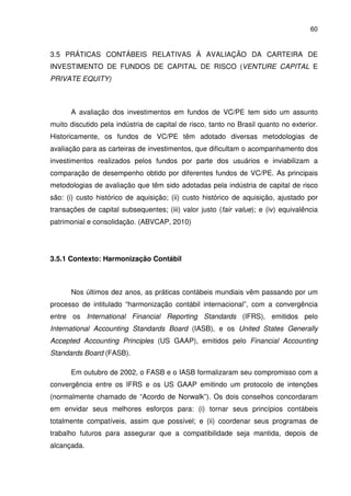 60
3.5 PRÁTICAS CONTÁBEIS RELATIVAS À AVALIAÇÃO DA CARTEIRA DE
INVESTIMENTO DE FUNDOS DE CAPITAL DE RISCO (VENTURE CAPITAL E
PRIVATE EQUITY)
A avaliação dos investimentos em fundos de VC/PE tem sido um assunto
muito discutido pela indústria de capital de risco, tanto no Brasil quanto no exterior.
Historicamente, os fundos de VC/PE têm adotado diversas metodologias de
avaliação para as carteiras de investimentos, que dificultam o acompanhamento dos
investimentos realizados pelos fundos por parte dos usuários e inviabilizam a
comparação de desempenho obtido por diferentes fundos de VC/PE. As principais
metodologias de avaliação que têm sido adotadas pela indústria de capital de risco
são: (i) custo histórico de aquisição; (ii) custo histórico de aquisição, ajustado por
transações de capital subsequentes; (iii) valor justo (fair value); e (iv) equivalência
patrimonial e consolidação. (ABVCAP, 2010)
3.5.1 Contexto: Harmonização Contábil
Nos últimos dez anos, as práticas contábeis mundiais vêm passando por um
processo de intitulado “harmonização contábil internacional”, com a convergência
entre os International Financial Reporting Standards (IFRS), emitidos pelo
International Accounting Standards Board (IASB), e os United States Generally
Accepted Accounting Principles (US GAAP), emitidos pelo Financial Accounting
Standards Board (FASB).
Em outubro de 2002, o FASB e o IASB formalizaram seu compromisso com a
convergência entre os IFRS e os US GAAP emitindo um protocolo de intenções
(normalmente chamado de “Acordo de Norwalk”). Os dois conselhos concordaram
em envidar seus melhores esforços para: (i) tornar seus princípios contábeis
totalmente compatíveis, assim que possível; e (ii) coordenar seus programas de
trabalho futuros para assegurar que a compatibilidade seja mantida, depois de
alcançada.
 