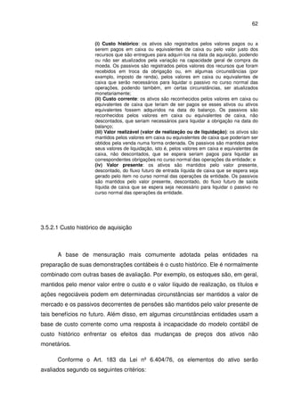 62
(i) Custo histórico: os ativos são registrados pelos valores pagos ou a
serem pagos em caixa ou equivalentes de caixa ou pelo valor justo dos
recursos que são entregues para adquiri-los na data da aquisição, podendo
ou não ser atualizados pela variação na capacidade geral de compra da
moeda. Os passivos são registrados pelos valores dos recursos que foram
recebidos em troca da obrigação ou, em algumas circunstâncias (por
exemplo, imposto de renda), pelos valores em caixa ou equivalentes de
caixa que serão necessários para liquidar o passivo no curso normal das
operações, podendo também, em certas circunstâncias, ser atualizados
monetariamente;
(ii) Custo corrente: os ativos são reconhecidos pelos valores em caixa ou
equivalentes de caixa que teriam de ser pagos se esses ativos ou ativos
equivalentes fossem adquiridos na data do balanço. Os passivos são
reconhecidos pelos valores em caixa ou equivalentes de caixa, não
descontados, que seriam necessários para liquidar a obrigação na data do
balanço;
(iii) Valor realizável (valor de realização ou de liquidação): os ativos são
mantidos pelos valores em caixa ou equivalentes de caixa que poderiam ser
obtidos pela venda numa forma ordenada. Os passivos são mantidos pelos
seus valores de liquidação, isto é, pelos valores em caixa e equivalentes de
caixa, não descontados, que se espera seriam pagos para liquidar as
correspondentes obrigações no curso normal das operações da entidade; e
(iv) Valor presente: os ativos são mantidos pelo valor presente,
descontado, do fluxo futuro de entrada líquida de caixa que se espera seja
gerado pelo item no curso normal das operações da entidade. Os passivos
são mantidos pelo valor presente, descontado, do fluxo futuro de saída
líquida de caixa que se espera seja necessário para liquidar o passivo no
curso normal das operações da entidade.
3.5.2.1 Custo histórico de aquisição
A base de mensuração mais comumente adotada pelas entidades na
preparação de suas demonstrações contábeis é o custo histórico. Ele é normalmente
combinado com outras bases de avaliação. Por exemplo, os estoques são, em geral,
mantidos pelo menor valor entre o custo e o valor líquido de realização, os títulos e
ações negociáveis podem em determinadas circunstâncias ser mantidos a valor de
mercado e os passivos decorrentes de pensões são mantidos pelo valor presente de
tais benefícios no futuro. Além disso, em algumas circunstâncias entidades usam a
base de custo corrente como uma resposta à incapacidade do modelo contábil de
custo histórico enfrentar os efeitos das mudanças de preços dos ativos não
monetários.
Conforme o Art. 183 da Lei nº 6.404/76, os elementos do ativo serão
avaliados segundo os seguintes critérios:
 