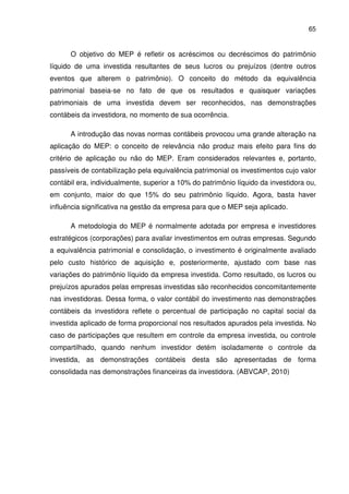 65
O objetivo do MEP é refletir os acréscimos ou decréscimos do patrimônio
líquido de uma investida resultantes de seus lucros ou prejuízos (dentre outros
eventos que alterem o patrimônio). O conceito do método da equivalência
patrimonial baseia-se no fato de que os resultados e quaisquer variações
patrimoniais de uma investida devem ser reconhecidos, nas demonstrações
contábeis da investidora, no momento de sua ocorrência.
A introdução das novas normas contábeis provocou uma grande alteração na
aplicação do MEP: o conceito de relevância não produz mais efeito para fins do
critério de aplicação ou não do MEP. Eram considerados relevantes e, portanto,
passíveis de contabilização pela equivalência patrimonial os investimentos cujo valor
contábil era, individualmente, superior a 10% do patrimônio líquido da investidora ou,
em conjunto, maior do que 15% do seu patrimônio líquido. Agora, basta haver
influência significativa na gestão da empresa para que o MEP seja aplicado.
A metodologia do MEP é normalmente adotada por empresa e investidores
estratégicos (corporações) para avaliar investimentos em outras empresas. Segundo
a equivalência patrimonial e consolidação, o investimento é originalmente avaliado
pelo custo histórico de aquisição e, posteriormente, ajustado com base nas
variações do patrimônio líquido da empresa investida. Como resultado, os lucros ou
prejuízos apurados pelas empresas investidas são reconhecidos concomitantemente
nas investidoras. Dessa forma, o valor contábil do investimento nas demonstrações
contábeis da investidora reflete o percentual de participação no capital social da
investida aplicado de forma proporcional nos resultados apurados pela investida. No
caso de participações que resultem em controle da empresa investida, ou controle
compartilhado, quando nenhum investidor detém isoladamente o controle da
investida, as demonstrações contábeis desta são apresentadas de forma
consolidada nas demonstrações financeiras da investidora. (ABVCAP, 2010)
 