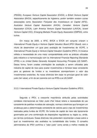 69
(PEIGG); European Venture Capital Association (EVCA); e British Venture Capital
Association (BVCA), especificamente da Inglaterra; porém também existem outras
associações como Association Française des Investisseurs en Capital (AFIC),
Australian Venture Capital Association (AVCA); Canadian Venture Capital
Association (CVCA); Latin America Venture Capital Association (LAVCA); Israrel
Venture Capital (IVC); Emerging Markets Private Equity Association (EMPEA), entre
outras.
Em março de 2005, a AFIC, BVCA e EVCA em conjunto criaram o
International Private Equity e Venture Capital Valuation Board (IPEV Board), com o
intuito de desenvolver um guia para avaliação de investimentos de VC/PE, o
International Private Equity e Venture Capital Valuation Guideline (IPEV). A iniciativa
refletia a necessidade de uma maior comparabilidade entre as práticas utilizadas
pela indústria e a harmonização com os International Financial Reporting Standards
(IFRS) e os United States Generally Accepted Accounting Principles (US GAAP).
Dessa forma, foram criadas orientações de avaliação a serem utilizadas pela
indústria de capital de risco para avaliar investimentos e fornecer base consistente
para os gestores de fundos e os investidores acompanharem o valor dos
investimentos existentes. As novas diretrizes têm base no princípio geral do valor
justo (fair value), a fim de ser coerente com os IFRS e os US GAAP.
3.5.3.1 International Private Equity e Venture Capital Valuation Guideline (IPEV)
Segundo o IPEV, a crescente importância atribuída pelas autoridades
contábeis internacionais ao Valor Justo (Fair Value) reitera a necessidade do uso
consistente de padrões mundiais de valoração, normas e diretrizes que forneçam um
arcabouço para a determinação consistente de valores para o tipo de investimentos
realizados pelos fundos de VC/PE. Os fundos de capital de risco são tipicamente
governados por uma combinação de disposições reguladoras ou legais ou, ainda,
por termos contratuais. Essas diretrizes não pretendem recomendar a base sobre a
qual os investimentos são avaliados na contabilidade dos fundos. O conselho
administrativo do IPEV confirma o “valor justo” como sendo a melhor medida de
 