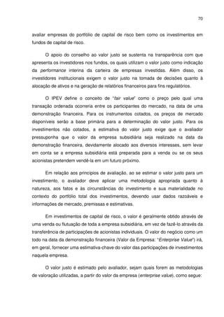 70
avaliar empresas do portfólio de capital de risco bem como os investimentos em
fundos de capital de risco.
O apoio do conselho ao valor justo se sustenta na transparência com que
apresenta os investidores nos fundos, os quais utilizam o valor justo como indicação
da performance interina da carteira de empresas investidas. Além disso, os
investidores institucionais exigem o valor justo na tomada de decisões quanto à
alocação de ativos e na geração de relatórios financeiros para fins regulatórios.
O IPEV define o conceito de “fair value” como o preço pelo qual uma
transação ordenada ocorreria entre os participantes do mercado, na data de uma
demonstração financeira. Para os instrumentos cotados, os preços de mercado
disponíveis serão a base primária para a determinação do valor justo. Para os
investimentos não cotados, a estimativa do valor justo exige que o avaliador
pressuponha que o valor da empresa subsidiária seja realizado na data da
demonstração financeira, devidamente alocado aos diversos interesses, sem levar
em conta se a empresa subsidiária está preparada para a venda ou se os seus
acionistas pretendem vendê-la em um futuro próximo.
Em relação aos princípios de avaliação, ao se estimar o valor justo para um
investimento, o avaliador deve aplicar uma metodologia apropriada quanto à
natureza, aos fatos e às circunstâncias do investimento e sua materialidade no
contexto do portfólio total dos investimentos, devendo usar dados razoáveis e
informações de mercado, premissas e estimativas.
Em investimentos de capital de risco, o valor é geralmente obtido através de
uma venda ou flutuação de toda a empresa subsidiária, em vez de fazê-lo através da
transferência de participações de acionistas individuais. O valor do negócio como um
todo na data da demonstração financeira (Valor da Empresa: “Enterprise Value”) irá,
em geral, fornecer uma estimativa-chave do valor das participações de investimentos
naquela empresa.
O valor justo é estimado pelo avaliador, sejam quais forem as metodologias
de valoração utilizadas, a partir do valor da empresa (enterprise value), como segue:
 