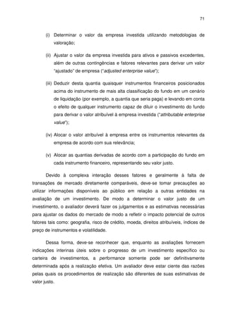71
(i) Determinar o valor da empresa investida utilizando metodologias de
valoração;
(ii) Ajustar o valor da empresa investida para ativos e passivos excedentes,
além de outras contingências e fatores relevantes para derivar um valor
“ajustado” de empresa (“adjusted enterprise value”);
(iii) Deduzir desta quantia quaisquer instrumentos financeiros posicionados
acima do instrumento de mais alta classificação do fundo em um cenário
de liquidação (por exemplo, a quantia que seria paga) e levando em conta
o efeito de qualquer instrumento capaz de diluir o investimento do fundo
para derivar o valor atribuível à empresa investida (“attributable enterprise
value”);
(iv) Alocar o valor atribuível à empresa entre os instrumentos relevantes da
empresa de acordo com sua relevância;
(v) Alocar as quantias derivadas de acordo com a participação do fundo em
cada instrumento financeiro, representando seu valor justo.
Devido à complexa interação desses fatores e geralmente à falta de
transações de mercado diretamente comparáveis, deve-se tomar precauções ao
utilizar informações disponíveis ao público em relação a outras entidades na
avaliação de um investimento. De modo a determinar o valor justo de um
investimento, o avaliador deverá fazer os julgamentos e as estimativas necessárias
para ajustar os dados do mercado de modo a refletir o impacto potencial de outros
fatores tais como: geografia, risco de crédito, moeda, direitos atribuíveis, índices de
preço de instrumentos e volatilidade.
Dessa forma, deve-se reconhecer que, enquanto as avaliações fornecem
indicações interinas úteis sobre o progresso de um investimento específico ou
carteira de investimentos, a performance somente pode ser definitivamente
determinada após a realização efetiva. Um avaliador deve estar ciente das razões
pelas quais os procedimentos de realização são diferentes de suas estimativas de
valor justo.
 
