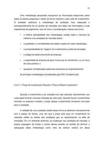 73
Uma metodologia apropriada incorporará as informações disponíveis sobre
todos os fatores propensos a afetar de forma material o valor justo do investimento.
O avaliador seleciona a metodologia de avaliação mais adequada e
consequentemente faz os ajustes de valoração com base nas informações e suas
experiências de julgamento. Isso irá incluir a consideração a fatores tais como:
• a relativa aplicabilidade das metodologias usadas dada a natureza da
indústria e as condições de mercado atuais;
• a qualidade e a confiabilidade dos dados usados em cada metodologia;
• a comparabilidade do “negócio” do investimento ou data da transação;
• o estágio de desenvolvimento da empresa;
• a capacidade da empresa de gerar lucros que se mantenham, ou um fluxo
de caixa positivo; e
• quaisquer considerações adicionais exclusivas ao empreendimento.
As principais metodologias consideradas pelo IPEV Guideline são:
3.5.3.1.1 Preço de Investimento Recente (“Price of Recent Investment”)
Quando o investimento a ser avaliado tiver sido realizado recentemente, seu
custo pode fornecer uma boa indicação de valor justo. Quando houver investimentos
recentes na empresa investida, o preço desses investimentos fornecerá uma base
para a avaliação.
A validade de uma avaliação obtida dessa forma se deteriora inevitavelmente
com o passar do tempo, uma vez que o preço pelo qual um investimento foi
realizado reflete os efeitos das condições que se apresentavam na data da
transação. Em um ambiente dinâmico, as mudanças nas condições de mercado, a
própria passagem do tempo e outros fatores atuarão no sentido de diminuir a
adequação desta metodologia como meio de estimar valores em datas
 