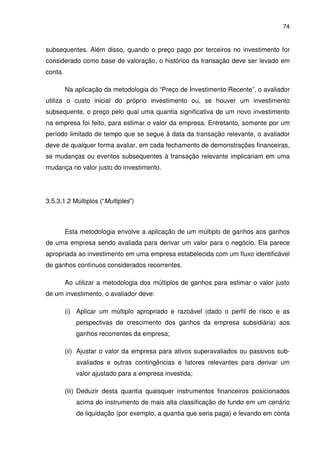 74
subsequentes. Além disso, quando o preço pago por terceiros no investimento for
considerado como base de valoração, o histórico da transação deve ser levado em
conta.
Na aplicação da metodologia do “Preço de Investimento Recente”, o avaliador
utiliza o custo inicial do próprio investimento ou, se houver um investimento
subsequente, o preço pelo qual uma quantia significativa de um novo investimento
na empresa foi feito, para estimar o valor da empresa. Entretanto, somente por um
período limitado de tempo que se segue à data da transação relevante, o avaliador
deve de qualquer forma avaliar, em cada fechamento de demonstrações financeiras,
se mudanças ou eventos subsequentes à transação relevante implicariam em uma
mudança no valor justo do investimento.
3.5.3.1.2 Múltiplos (“Multiples”)
Esta metodologia envolve a aplicação de um múltiplo de ganhos aos ganhos
de uma empresa sendo avaliada para derivar um valor para o negócio. Ela parece
apropriada ao investimento em uma empresa estabelecida com um fluxo identificável
de ganhos contínuos considerados recorrentes.
Ao utilizar a metodologia dos múltiplos de ganhos para estimar o valor justo
de um investimento, o avaliador deve:
(i) Aplicar um múltiplo apropriado e razoável (dado o perfil de risco e as
perspectivas de crescimento dos ganhos da empresa subsidiária) aos
ganhos recorrentes da empresa;
(ii) Ajustar o valor da empresa para ativos superavaliados ou passivos sub-
avaliados e outras contingências e fatores relevantes para derivar um
valor ajustado para a empresa investida;
(iii) Deduzir desta quantia quaisquer instrumentos financeiros posicionados
acima do instrumento de mais alta classificação do fundo em um cenário
de liquidação (por exemplo, a quantia que seria paga) e levando em conta
 