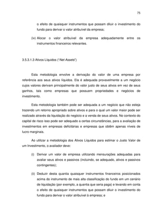 75
o efeito de quaisquer instrumentos que possam diluir o investimento do
fundo para derivar o valor atribuível da empresa;
(iv) Alocar o valor atribuível da empresa adequadamente entre os
instrumentos financeiros relevantes.
3.5.3.1.3 Ativos Líquidos (“Net Assets”)
Esta metodologia envolve a derivação do valor de uma empresa por
referência aos seus ativos líquidos. Ela é adequada provavelmente a um negócio
cujos valores derivam principalmente do valor justo de seus ativos em vez de seus
ganhos, tais como empresas que possuem propriedades e negócios de
investimento.
Esta metodologia também pode ser adequada a um negócio que não esteja
trazendo um retorno apropriado sobre ativos e para o qual um valor maior pode ser
realizado através da liquidação do negócio e a venda de seus ativos. No contexto do
capital de risco isso pode ser adequado a certas circunstâncias, para a avaliação de
investimentos em empresas deficitárias e empresas que obtêm apenas níveis de
lucro marginais.
Ao utilizar a metodologia dos Ativos Líquidos para estimar o Justo Valor de
um Investimento, o avaliador deve:
(i) Derivar um valor de empresa utilizando mensurações adequadas para
avaliar seus ativos e passivos (incluindo, se adequado, ativos e passivos
contingentes);
(ii) Deduzir desta quantia quaisquer instrumentos financeiros posicionados
acima do instrumento de mais alta classificação do fundo em um cenário
de liquidação (por exemplo, a quantia que seria paga) e levando em conta
o efeito de quaisquer instrumentos que possam diluir o investimento do
fundo para derivar o valor atribuível à empresa; e
 