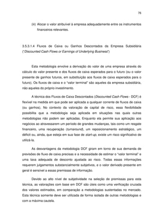 76
(iii) Alocar o valor atribuível à empresa adequadamente entre os instrumentos
financeiros relevantes.
3.5.3.1.4 Fluxos de Caixa ou Ganhos Descontados da Empresa Subsidiária
(“Discounted Cash Flows or Earnings of Underlying Business”)
Esta metodologia envolve a derivação do valor de uma empresa através do
cálculo do valor presente e dos fluxos de caixa esperados para o futuro (ou o valor
presente de ganhos futuros, em substituição aos fluxos de caixa esperados para o
futuro). Os fluxos de caixa e o “valor terminal” são aqueles da empresa subsidiária,
não aqueles do próprio investimento.
A técnica dos Fluxos de Caixa Descontados (Discounted Cash Flows - DCF) é
flexível na medida em que pode ser aplicada a qualquer corrente de fluxos de caixa
(ou ganhos). No contexto da valoração de capital de risco, essa flexibilidade
possibilita que a metodologia seja aplicada em situações nas quais outras
metodologias não podem ser aplicadas. Enquanto ela permite sua aplicação aos
negócios ao atravessarem um período de grandes mudanças, tais como um resgate
financeiro, uma recuperação (turnaround), um reposicionamento estratégico, um
déficit ou, ainda, que esteja em sua fase de start-up, existe um risco significativo de
utilizá-la.
As desvantagens da metodologia DCF giram em torno de sua demanda de
previsões de fluxo de caixa precisas e a necessidade de estimar o “valor terminal” e
uma taxa adequada de desconto ajustada ao risco. Todas essas informações
requerem julgamentos substancialmente subjetivos, e o valor derivado presente em
geral é sensível a essas premissas de informação.
Devido ao alto nível de subjetividade na seleção de premissas para esta
técnica, as valorações com base em DCF são úteis como uma verificação cruzada
dos valores estimados, em comparação a metodologias sustentadas no mercado.
Esta técnica somente deve ser utilizada de forma isolada de outras metodologias e
com a máxima cautela.
 