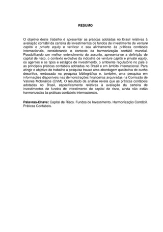 RESUMO
O objetivo deste trabalho é apresentar as práticas adotadas no Brasil relativas à
avaliação contábil da carteira de investimentos de fundos de investimento de venture
capital e private equity e verificar o seu alinhamento às práticas contábeis
internacionais, considerando o contexto da harmonização contábil mundial.
Possibilitando um melhor entendimento do assunto, apresenta-se a definição de
capital de risco, o contexto evolutivo da indústria de venture capital e private equity,
os agentes e os tipos e estágios de investimento, o ambiente regulatório no país e
as principais práticas contábeis adotadas no Brasil e em âmbito internacional. Para
atingir o objetivo do trabalho a pesquisa trouxe uma abordagem qualitativa de cunho
descritiva, embasada na pesquisa bibliográfica e, também, uma pesquisa em
informações disponíveis nas demonstrações financeiras arquivadas na Comissão de
Valores Mobiliários (CVM). O resultado da análise revela que as práticas contábeis
adotadas no Brasil, especificamente relativas à avaliação da carteira de
investimentos de fundos de investimento de capital de risco, ainda não estão
harmonizadas às práticas contábeis internacionais.
Palavras-Chave: Capital de Risco. Fundos de Investimento. Harmonização Contábil.
Práticas Contábeis.
 