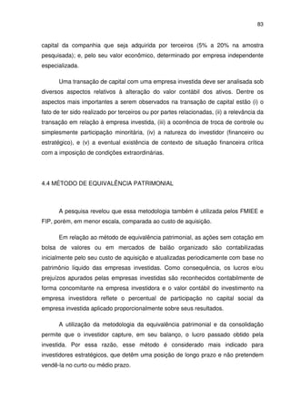 83
capital da companhia que seja adquirida por terceiros (5% a 20% na amostra
pesquisada); e, pelo seu valor econômico, determinado por empresa independente
especializada.
Uma transação de capital com uma empresa investida deve ser analisada sob
diversos aspectos relativos à alteração do valor contábil dos ativos. Dentre os
aspectos mais importantes a serem observados na transação de capital estão (i) o
fato de ter sido realizado por terceiros ou por partes relacionadas, (ii) a relevância da
transação em relação à empresa investida, (iii) a ocorrência de troca de controle ou
simplesmente participação minoritária, (iv) a natureza do investidor (financeiro ou
estratégico), e (v) a eventual existência de contexto de situação financeira crítica
com a imposição de condições extraordinárias.
4.4 MÉTODO DE EQUIVALÊNCIA PATRIMONIAL
A pesquisa revelou que essa metodologia também é utilizada pelos FMIEE e
FIP, porém, em menor escala, comparada ao custo de aquisição.
Em relação ao método de equivalência patrimonial, as ações sem cotação em
bolsa de valores ou em mercados de balão organizado são contabilizadas
inicialmente pelo seu custo de aquisição e atualizadas periodicamente com base no
patrimônio líquido das empresas investidas. Como consequência, os lucros e/ou
prejuízos apurados pelas empresas investidas são reconhecidos contabilmente de
forma concomitante na empresa investidora e o valor contábil do investimento na
empresa investidora reflete o percentual de participação no capital social da
empresa investida aplicado proporcionalmente sobre seus resultados.
A utilização da metodologia da equivalência patrimonial e da consolidação
permite que o investidor capture, em seu balanço, o lucro passado obtido pela
investida. Por essa razão, esse método é considerado mais indicado para
investidores estratégicos, que detêm uma posição de longo prazo e não pretendem
vendê-la no curto ou médio prazo.
 