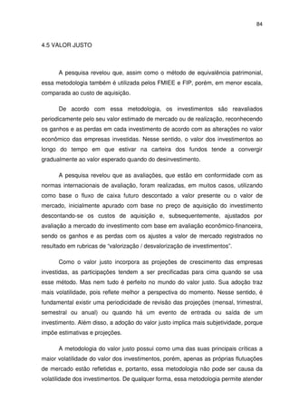 84
4.5 VALOR JUSTO
A pesquisa revelou que, assim como o método de equivalência patrimonial,
essa metodologia também é utilizada pelos FMIEE e FIP, porém, em menor escala,
comparada ao custo de aquisição.
De acordo com essa metodologia, os investimentos são reavaliados
periodicamente pelo seu valor estimado de mercado ou de realização, reconhecendo
os ganhos e as perdas em cada investimento de acordo com as alterações no valor
econômico das empresas investidas. Nesse sentido, o valor dos investimentos ao
longo do tempo em que estivar na carteira dos fundos tende a convergir
gradualmente ao valor esperado quando do desinvestimento.
A pesquisa revelou que as avaliações, que estão em conformidade com as
normas internacionais de avaliação, foram realizadas, em muitos casos, utilizando
como base o fluxo de caixa futuro descontado a valor presente ou o valor de
mercado, inicialmente apurado com base no preço de aquisição do investimento
descontando-se os custos de aquisição e, subsequentemente, ajustados por
avaliação a mercado do investimento com base em avaliação econômico-financeira,
sendo os ganhos e as perdas com os ajustes a valor de mercado registrados no
resultado em rubricas de “valorização / desvalorização de investimentos”.
Como o valor justo incorpora as projeções de crescimento das empresas
investidas, as participações tendem a ser precificadas para cima quando se usa
esse método. Mas nem tudo é perfeito no mundo do valor justo. Sua adoção traz
mais volatilidade, pois reflete melhor a perspectiva do momento. Nesse sentido, é
fundamental existir uma periodicidade de revisão das projeções (mensal, trimestral,
semestral ou anual) ou quando há um evento de entrada ou saída de um
investimento. Além disso, a adoção do valor justo implica mais subjetividade, porque
impõe estimativas e projeções.
A metodologia do valor justo possui como uma das suas principais críticas a
maior volatilidade do valor dos investimentos, porém, apenas as próprias flutuações
de mercado estão refletidas e, portanto, essa metodologia não pode ser causa da
volatilidade dos investimentos. De qualquer forma, essa metodologia permite atender
 