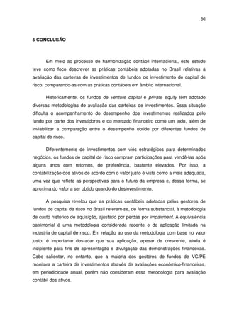 86
5 CONCLUSÃO
Em meio ao processo de harmonização contábil internacional, este estudo
teve como foco descrever as práticas contábeis adotadas no Brasil relativas à
avaliação das carteiras de investimentos de fundos de investimento de capital de
risco, comparando-as com as práticas contábeis em âmbito internacional.
Historicamente, os fundos de venture capital e private equity têm adotado
diversas metodologias de avaliação das carteiras de investimentos. Essa situação
dificulta o acompanhamento do desempenho dos investimentos realizados pelo
fundo por parte dos investidores e do mercado financeiro como um todo, além de
inviabilizar a comparação entre o desempenho obtido por diferentes fundos de
capital de risco.
Diferentemente de investimentos com viés estratégicos para determinados
negócios, os fundos de capital de risco compram participações para vendê-las após
alguns anos com retornos, de preferência, bastante elevados. Por isso, a
contabilização dos ativos de acordo com o valor justo é vista como a mais adequada,
uma vez que reflete as perspectivas para o futuro da empresa e, dessa forma, se
aproxima do valor a ser obtido quando do desinvestimento.
A pesquisa revelou que as práticas contábeis adotadas pelos gestores de
fundos de capital de risco no Brasil referem-se, de forma substancial, à metodologia
de custo histórico de aquisição, ajustado por perdas por impairment. A equivalência
patrimonial é uma metodologia considerada recente e de aplicação limitada na
indústria de capital de risco. Em relação ao uso da metodologia com base no valor
justo, é importante destacar que sua aplicação, apesar de crescente, ainda é
incipiente para fins de apresentação e divulgação das demonstrações financeiras.
Cabe salientar, no entanto, que a maioria dos gestores de fundos de VC/PE
monitora a carteira de investimentos através de avaliações econômico-financeiras,
em periodicidade anual, porém não consideram essa metodologia para avaliação
contábil dos ativos.
 