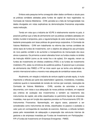 87
Embora esta pesquisa tenha conseguido obter dados confiáveis e atuais para
as práticas contábeis adotadas pelos fundos de capital de risco registrados na
Comissão de Valores Mobiliários - CVM, percebe-se a falta de homogeneidade nos
dados divulgados em notas explicativas às demonstrações financeiras arquivadas
nesta instituição.
Tendo em vista que a indústria de VC/PE é relativamente recente no país, é
possível justificar que a falta de alinhamento com as práticas contábeis adotadas em
âmbito mundial é temporária, pois a regulamentação do setor atualmente se mostra
bastante preocupada com boas práticas de governança corporativa. A Comissão de
Valores Mobiliários - CVM vem trabalhando na reforma das normas contábeis de
vários tipos de fundos de investimento, com o objetivo de adequá-los aos princípios
do novo padrão contábil e de aumentar a transparência da mensuração dos seus
ativos e passivos. Os primeiros a serem alterados foram os fundos criados no âmbito
da Instrução 409/04 (como os de renda fixa e de ações). Em seguida, vieram os
fundos de investimento em direitos creditórios (FIDC) e os fundos de investimento
imobiliário (FII), estes na eminência de audiência pública. É possível que o processo
de alinhamento dos FMIEE e FIP se inicie assim que se tenha uma definição no
cenário internacional sobre a maneira mais adequada de contabilizar esses ativos.
Atualmente, em relação à indústria de venture capital e private equity, é muito
importante a reflexão por parte dos stakeholders' (gestores, investidores, investidas,
credores) quanto à necessidade de revisão de normas (por exemplo, resoluções da
Comissão de Valores Mobiliários - CVM), acordos de acionistas e outros
documentos, com vistas a sua adequação às novas práticas contábeis, em especial
aos critérios de avaliação dos investimentos e também ao tratamento dos
instrumentos de capital, até então classificados no patrimônio líquido de empresas
investidas, mas que em função dos aspectos previstos no Pronunciamento CPC 39 -
Instrumentos Financeiros: Apresentação, em alguns casos, passaram a ser
considerados como instrumentos de dívida, classificados no passivo e avaliados a
valor justo em contrapartida do resultado do exercício. Ademais, a reflexão também
passa pela necessidade de adequação e preparação das estruturas internas de
gestores e de empresas investidas por Fundos de Investimento em Participações -
FIP e Fundos de Investimento em Empresas Emergentes - FMIEE.
 
