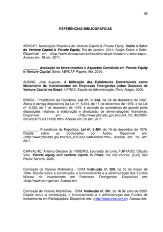 88
REFERÊNCIAS BIBLIOGRÁFICAS
ABVCAP, Associação Brasileira de Venture Capital & Private Equity. Sobre o Setor
de Venture Capital & Private Equity. Rio de Janeiro. 2011. Seção Sobre o Setor.
Disponível em <http://www.abvcap.com.br/industria-de-pe-vc/sobre-o-setor.aspx>.
Acesso em: 18 abr. 2011.
________. Avaliação de Investimentos e Aspectos Contábeis em Private Equity
e Venture Capital. Série: ABVCAP Papers: Abr. 2010.
ALBINO, José Augusto. A Utilização das Debêntures Conversíveis como
Mecanismo de Investimentos em Empresas Emergentes pelos Gestores de
Venture Capital no Brasil. UFRGS: Escola de Administração, Porto Alegre, 2006.
BRASIL. Presidência da República. Lei nº. 11.638, de 28 de dezembro de 2007.
Altera e revoga dispositivos da Lei nº. 6.404, de 15 de dezembro de 1976, e da Lei
nº. 6.385, de 7 de dezembro de 1976, e estende às sociedades de grande porte
disposições relativas à elaboração e divulgação de demonstrações financeiras.
Disponível em: <http://www.planalto.gov.br/ccivil_03/_Ato2007-
2010/2007/Lei/L11638.htm> Acesso em: 29 abr. 2011.
________. Presidência da República. Lei nº. 6.404, de 15 de dezembro de 1976.
Dispõe sobre as Sociedades por Ações. Disponível em:
<http://www.planalto.gov.br/ccivil_03/Leis/L6404consol.htm> Acesso em: 29 abr.
2011.
CARVALHO, Antônio Gledson de; RIBEIRO, Leonardo de Lima; FURTADO, Cláudio
Vilar. Private equity and venture capital in Brazil: the first cencus. [s.ed] São
Paulo: Saraiva, 2006.
Comissão de Valores Mobiliários - CVM. Instrução nº. 209, de 25 de março de
1994. Dispõe sobre a constituição, o funcionamento e a administração dos Fundos
Mútuos de Investimento em Empresas Emergentes. Disponível em:
<http://www.cvm.gov.br> Acesso em:
Comissão de Valores Mobiliários - CVM. Instrução nº. 391, de 16 de julho de 2003.
Dispõe sobre a constituição, o funcionamento e a administração dos Fundos de
Investimento em Participações. Disponível em: <http://www.cvm.gov.br> Acesso em:
 