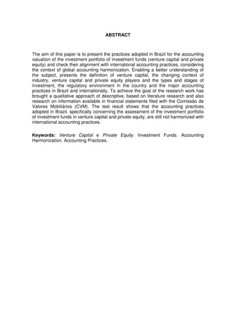 ABSTRACT
The aim of this paper is to present the practices adopted in Brazil for the accounting
valuation of the investment portfolio of investment funds (venture capital and private
equity) and check their alignment with international accounting practices, considering
the context of global accounting harmonization. Enabling a better understanding of
the subject, presents the definition of venture capital, the changing context of
industry, venture capital and private equity players and the types and stages of
investment, the regulatory environment in the country and the major accounting
practices in Brazil and internationally. To achieve the goal of the research work has
brought a qualitative approach of descriptive, based on literature research and also
research on information available in financial statements filed with the Comissão de
Valores Mobiliários (CVM). The test result shows that the accounting practices
adopted in Brazil, specifically concerning the assessment of the investment portfolio
of investment funds in venture capital and private equity, are still not harmonized with
international accounting practices.
Keywords: Venture Capital e Private Equity. Investment Funds. Accounting
Harmonization. Accounting Practices.
 