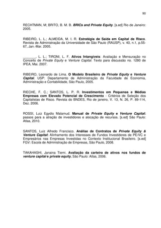90
RECHTMAN, M; BRITO, B. M. B. BRICs and Private Equity. [s.ed] Rio de Janeiro:
2005.
RIBEIRO, L. L.; ALMEIDA, M. I. R. Estratégia de Saída em Capital de Risco.
Revista de Administração da Universidade de São Paulo (RAUSP), v. 40, n.1, p.55-
67, Jan.-Mar. 2005.
_______, L. L.; TIRONI, L. F. Ativos Intangíveis: Avaliação e Mensuração no
Conceito de Private Equity e Venture Capital. Texto para discussão no. 1280 de
IPEA, Mai. 2007.
RIBEIRO, Leonardo de Lima. O Modelo Brasileiro de Private Equity e Venture
Capital. USP: Departamento de Administração da Faculdade de Economia,
Administração e Contabilidade, São Paulo, 2005.
RIECHE, F. C.; SANTOS, L. P. R. Investimentos em Pequenas e Médias
Empresas com Elevado Potencial de Crescimento - Critérios de Seleção dos
Capitalistas de Risco. Revista do BNDES, Rio de janeiro, V. 13, N. 26, P. 89-114,
Dez. 2006.
ROSSI, Luiz Egydio Malamud. Manual de Private Equity e Venture Capital:
passos para a atração de investidores e alocação de recursos. [s.ed] São Paulo:
Atlas, 2010.
SANTOS, Luiz Alfredo Francisco. Análise de Contratos de Private Equity &
Venture Capital: Alinhamento dos Interesses de Fundos Investidores de PE/VC e
Empresários nas Empresas Investidas no Contexto Institucional Brasileiro. [s.ed]
FGV: Escola de Administração de Empresas, São Paulo, 2008.
TAKAHASHI, Janaina Tiemi. Avaliação da carteira de ativos nos fundos de
venture capital e private equity. São Paulo: Atlas, 2006.
 