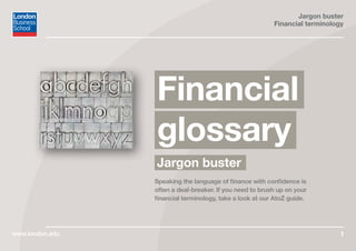 Jargon buster
Financial terminology
1
Jargon buster
Financial
glossary
Speaking the language of finance with confidence is
often a deal-breaker. If you need to brush up on your
financial terminology, take a look at our AtoZ guide.
www.london.edu
 