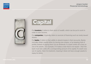 Jargon buster
Financial terminology
www.london.edu 10
For investors, it refers to their stock of wealth, which can be put to work in
order to earn income.
For companies, it typically refers to sources of financing such as newly issued
shares.
For banks, it refers to their ability to absorb losses in their accounts. Banks
normally obtain capital either by issuing new shares, or by keeping hold of
profits instead of paying them out as dividends. If a bank writes off a loss on
one of its assets – for example, if it makes a loan that is not repaid – then the
bank must also write off a corresponding amount of its capital. If a bank runs
out of capital, then it is insolvent, meaning it does not have enough assets to
repay its debts.
Capital
 