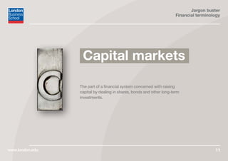 Jargon buster
Financial terminology
www.london.edu 11
The part of a financial system concerned with raising
capital by dealing in shares, bonds and other long-term
investments.
Capital markets
 