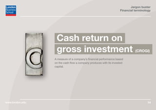 Jargon buster
Financial terminology
www.london.edu 14
A measure of a company’s financial performance based
on the cash flow a company produces with its invested
capital.
Cash return on
gross investment (CROGI)
 