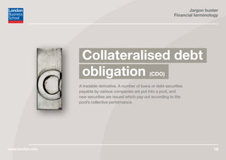 Jargon buster
Financial terminology
www.london.edu 16
A tradable derivative. A number of loans or debt securities
payable by various companies are put into a pool, and
new securities are issued which pay out according to the
pool’s collective performance.
Collateralised debt
obligation (CDO)
 