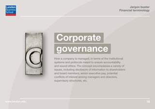 Jargon buster
Financial terminology
www.london.edu 18
How a company is managed, in terms of the institutional
systems and protocols meant to ensure accountability
and sound ethics. The concept encompasses a variety of
issues, including disclosure of information to shareholders
and board members, senior executive pay, potential
conflicts of interest among managers and directors,
supervisory structures, etc.
Corporate
governance
 