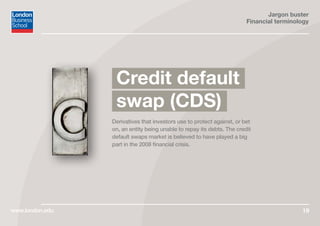 Jargon buster
Financial terminology
www.london.edu 19
Derivatives that investors use to protect against, or bet
on, an entity being unable to repay its debts. The credit
default swaps market is believed to have played a big
part in the 2008 financial crisis.
Credit default
swap (CDS)
 
