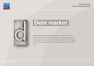 Jargon buster
Financial terminology
www.london.edu 21
A financial market where participants can issue new
debt, known as the primary market, or buy and sell debt
securities, known as the secondary market. This is usually
in the form of bonds, but it may include notes, bills, and
so on.
Debt market
 
