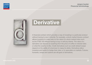 Jargon buster
Financial terminology
www.london.edu 22
A financial contract which provides a way of investing in a particular product
without having to own it directly. For example, a stock market futures contract
allows investors to make bets on the value of a stock market index such
as the FTSE 100 without having to buy or sell any shares. The value of a
derivative can depend on anything from the price of coffee to interest rates
or what the weather is like. Credit derivatives such as credit default swaps
depend on the ability of a borrower to repay its debts. Derivatives allow
investors and banks to hedge their risks, or to speculate on markets. Futures,
forwards, swaps and options are all types of derivatives.
Derivative
 