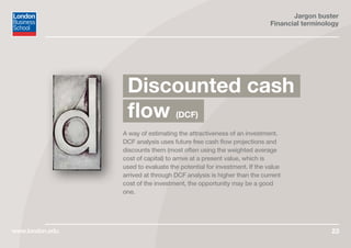 Jargon buster
Financial terminology
www.london.edu 23
A way of estimating the attractiveness of an investment.
DCF analysis uses future free cash flow projections and
discounts them (most often using the weighted average
cost of capital) to arrive at a present value, which is
used to evaluate the potential for investment. If the value
arrived at through DCF analysis is higher than the current
cost of the investment, the opportunity may be a good
one.
Discounted cash
flow (DCF)
 