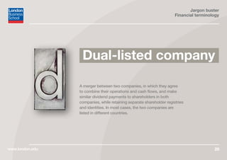 Jargon buster
Financial terminology
www.london.edu 26
Dual-listed company
A merger between two companies, in which they agree
to combine their operations and cash flows, and make
similar dividend payments to shareholders in both
companies, while retaining separate shareholder registries
and identities. In most cases, the two companies are
listed in different countries.
 