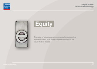 Jargon buster
Financial terminology
www.london.edu 27
The value of a business or investment after subtracting
any debts owed by it. The equity in a company is the
value of all its shares.
Equity
 