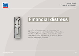 Jargon buster
Financial terminology
www.london.edu 29
A condition where a company cannot meet, or has
difficulty paying off its financial obligations to its creditors.
The chance of financial distress increases when a firm
has high fixed costs, illiquid assets, or revenues that are
sensitive to economic downturns.
Financial distress
 