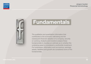 Jargon buster
Financial terminology
www.london.edu 33
The qualitative and quantitative information that
contributes to the economic well-being and the
subsequent financial valuation of a company, security
or currency. Analysts and investors analyse these
fundamentals to develop an estimate as to whether the
underlying asset is considered a worthwhile investment.
For businesses, information such as revenue, earnings,
assets, liabilities and growth are considered some of the
fundamentals.
Fundamentals
 