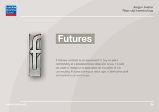 Jargon buster
Financial terminology
www.london.edu 34
A futures contract is an agreement to buy or sell a
commodity at a predetermined date and price. It could
be used to hedge or to speculate on the price of the
commodity. Futures contracts are a type of derivative and
are traded on an exchange.
Futures
 
