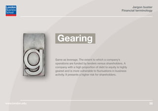 Jargon buster
Financial terminology
www.london.edu 35
Same as leverage. The extent to which a company’s
operations are funded by lenders versus shareholders. A
company with a high proportion of debt to equity is highly
geared and is more vulnerable to fluctuations in business
activity. It presents a higher risk for shareholders.
Gearing
 