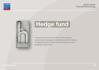 Jargon buster
Financial terminology
www.london.edu 36
A private investment fund which uses a range of
sophisticated strategies to maximise returns including
leveraging and derivatives trading. Despite its name,
hedging is rarely used.
Hedge fund
 