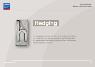 Jargon buster
Financial terminology
www.london.edu 37
A strategy to minimise risk. It involves deliberately taking
on a new risk that offsets the existing one. For example,
an importer of a commodity may sell futures contracts to
offset losses if prices fall.
Hedging
 