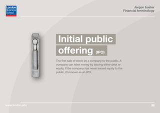 Jargon buster
Financial terminology
www.london.edu 38
The first sale of stock by a company to the public. A
company can raise money by issuing either debt or
equity. If the company has never issued equity to the
public, it’s known as an IPO.
Initial public
offering (IPO)
 