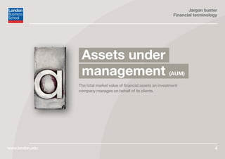 Jargon buster
Financial terminology
www.london.edu 4
The total market value of financial assets an investment
company manages on behalf of its clients.
Assets under
management (AUM)
 