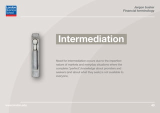 Jargon buster
Financial terminology
www.london.edu 40
Need for intermediation occurs due to the imperfect
nature of markets and everyday situations where the
complete (‘perfect’) knowledge about providers and
seekers (and about what they seek) is not available to
everyone.
Intermediation
 