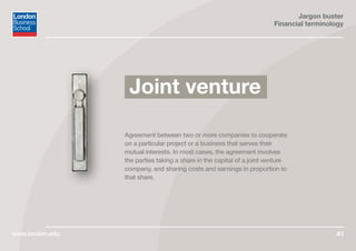 Jargon buster
Financial terminology
www.london.edu 41
Agreement between two or more companies to cooperate
on a particular project or a business that serves their
mutual interests. In most cases, the agreement involves
the parties taking a share in the capital of a joint venture
company, and sharing costs and earnings in proportion to
that share.
Joint venture
 