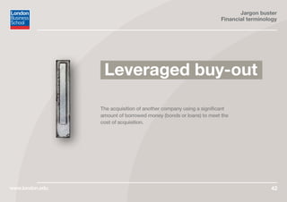 Jargon buster
Financial terminology
www.london.edu 42
The acquisition of another company using a significant
amount of borrowed money (bonds or loans) to meet the
cost of acquisition.
Leveraged buy-out
 