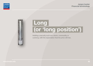 Jargon buster
Financial terminology
www.london.edu 43
Holding a security such as a stock, commodity or
currency, with the expectation that the price will rise.
Long
(or ‘long position’)
 