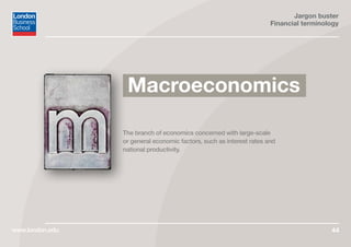 Jargon buster
Financial terminology
www.london.edu 44
The branch of economics concerned with large-scale
or general economic factors, such as interest rates and
national productivity.
Macroeconomics
 