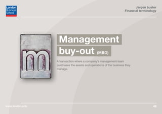 Jargon buster
Financial terminology
www.london.edu 45
A transaction where a company’s management team
purchases the assets and operations of the business they
manage.
Management
buy-out (MBO)
 
