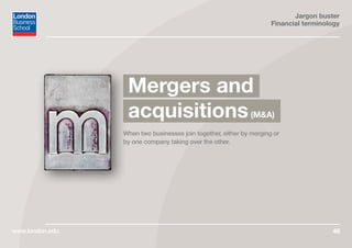Jargon buster
Financial terminology
www.london.edu 46
When two businesses join together, either by merging or
by one company taking over the other.
Mergers and
acquisitions(M&A)
 
