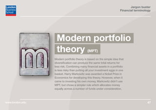 Jargon buster
Financial terminology
www.london.edu 47
Modern portfolio theory is based on the simple idea that
diversification can produce the same total returns for
less risk. Combining many financial assets in a portfolio
is less risky than putting all your investment eggs in one
basket. Harry Markowitz was awarded a Nobel Prize in
Economics for developing this theory. However, when it
came to investing his own money, Markowitz didn’t use
MPT, but chose a simpler rule which allocates money
equally across a number of funds under consideration.
Modern portfolio
theory (MPT)
 