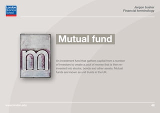 Jargon buster
Financial terminology
www.london.edu 48
An investment fund that gathers capital from a number
of investors to create a pool of money that is then re-
invested into stocks, bonds and other assets. Mutual
funds are known as unit trusts in the UK.
Mutual fund
 