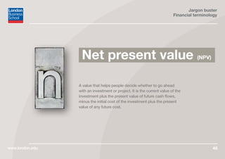 Jargon buster
Financial terminology
www.london.edu 49
A value that helps people decide whether to go ahead
with an investment or project. It is the current value of the
investment plus the present value of future cash flows,
minus the initial cost of the investment plus the present
value of any future cost.
Net present value (NPV)
 